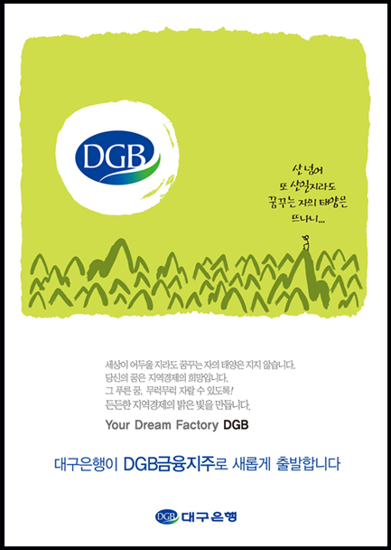산넘어 또 산일지라도 꿈꾸는 자의 태양은 뜨나니. 세상이 어두울 지라도 꿈꾸는 자의 태양은 지지않습니다. 당신의 꿈은 지역경제의 희망입니다. 그 푸른 꿈, 무럭무럭 자랄 수 있도록! 든든한 지역경제의 밝은 빛을 만듭니다. YOour Dream Factory DGB 대구은행이 DGB금융지주로 새롭게 출발합니다. 대구은행